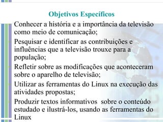 Objetivos Específicos
-   Conhecer a história e a importância da televisão
    como meio de comunicação;
-   Pesquisar e identificar as contribuições e
    influências que a televisão trouxe para a
    população;
-   Refletir sobre as modificações que aconteceram
    sobre o aparelho de televisão;
-   Utilizar as ferramentas do Linux na execução das
    atividades propostas;
-   Produzir textos informativos sobre o conteúdo
    estudado e ilustrá-los, usando as ferramentas do
    Linux
 