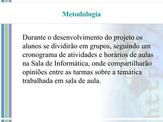 Metodologia


Durante o desenvolvimento do projeto os
alunos se dividirão em grupos, seguindo um
cronograma de atividades e horários de aulas
na Sala de Informática, onde compartilharão
opiniões entre as turmas sobre a temática
trabalhada em sala de aula.
 