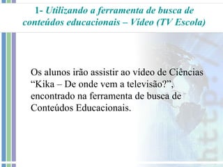 1- Utilizando a ferramenta de busca de
conteúdos educacionais – Vídeo (TV Escola)




 Os alunos irão assistir ao vídeo de Ciências
 “Kika – De onde vem a televisão?”,
 encontrado na ferramenta de busca de
 Conteúdos Educacionais.
 