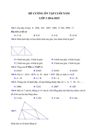 ĐỀ CƯƠNG ÔN TẬP CUỐI NĂM
LỚP 3 2014-2015
Câu 1. Cho dãy số liệu: 8; 1998; 195; 2007; 1000; 71 768; 9999; 17.
Dãy trên có tất cả:
A. 11 số B. 9 số C. 8 số D. 10 số
Câu 2. Hình dưới đây có bao nhiêu hình tam giác, bao nhiêu hình tứ giác?
A. 4 hình tam giác, 5 hình tứ giác B. 4 hình tam giác, 4 hình tứ giác
C. 5 hình tam giác, 4 hình tứ giác D. 5 hình tam giác, 5 hình tứ giác
Câu 3. Tổng của 47 856 và 35 687 là:
A. 83433 B. 82443 C. 83543 D. 82543
Câu 4. Cho A = a5c6 + 4b7d và B = abcd + 4567 Hãy so sánh A với B
A. A = B B. A > B C. B > A D. A < B
Câu 5. Trong các số dưới đây, số nào không thuộc dãy số: 1, 4, 7, 10, 13, …
A. 1000 B. 1234 C. 2007 D. 100
Câu 6. Mai có 7 viên bi, Hồng có 15 viên bi. Hỏi Hồng phải cho Mai bao nhiêu viên bi
để số bi của hai bạn bằng nhau.
A. 3 viên B. 5 viên C. 4 viên D. 6 viên
Câu 7.
Hình trên có số đoạn thẳng là:
 