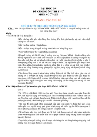 ĐẠI HỌC ĐN
ĐỀ CƯƠNG ÔN THI THỬ
MÔN NGỮ VĂN
PHẦN I: CÁC CHỦ ĐỀ
CHỦ ĐỀ 1: TÁI HIỆN KIẾN THỨC CƠ BẢN (câu 2điểm)
Câu 1: Nêu các đặc điểm văn học VN từ CMT8 1945-1975.Thế nào là khuynh hướng sử thi và
cảm hứng lãng mạn?
Gợi ý:
+VHVN 45-75 có 3 đặc điểm :
-Nền văn học chủ yếu vận động theo hướng CM hoá,gắn bó sâu sắc với vận mệnh
chung của đất nước.
-Nền văn học hướng về đại chúng.
-Nền văn học mang khuynh hướng sử thi và cảm hứng lãng mạn.
+Khuynh hướng sử thi và cảm hứng lãng mạn
-Khuynh hướng sử thi thể hiện ở những phương diện sau:VH đề cập đến những vấn
đềcó ý nghĩa lịch sử và tính chất toàn dân tộc.Nhân vật chính là những con người đại
diện cho tinh hoa và khí phách,phẩm chất và ý chí của dân tộc,tiêu biểu là cho lí
tưởng cộng đồng hơn là lợi ích và khát vọng cá nhân.Con người chủ yếu được khám
phá ở bổn phận, trách nhiệm, nghĩa vụ công dân, ở lẽ sống lớn và tình cảm lớn.Lời
văn sử thi cũng thường mang giọng điệu ngợi ca,trang trọng và đẹp một cách tráng
lệ,hào hùng.
-Cảm hứng lãng mạn.:là cảm hứng khẳng định cái tôi đầy tình cảm, cảm xúc và
hướng tới lí tưởng.Cảm hứng lãngạn trong văn học giai đoạn này chủ yếu được thể
hiện trong việc khẳng định phương diện lí tưởng của cuộc sống mới và vẻ đẹp con
người mới,ca ngợi chủ nghĩa anh hùng cách mạng và tin tưởng vào tương lai tươi
sáng của dân tộc.)
Câu 2:Đặc điểm văn Việt Nam học giai đoạn 1975 đến hết thế kỉ XX.
Gợi ý:
-Từ 1975 và nhất là từ 1986,văn học Việt Nam từng bước chuyển sang giai đoạn đổi
mới.Văn học vận động theo hướng dân chủ hoá,mang tính nhân bản và nhân văn sâu
sắc.Văn học phát triển đa dạng hơn về đề tài,chủ đề;phong phú và mới mẻ hơn về thủ
pháp nghệ thuật;cá tính sáng tạo của nhà văn được phát huy.
-Văn học đổi mới cách nhìn nhận,cách tiếp cận con người và hiện thực đời sống,
khám phá con người trong mối quan hệ đa dạng và phức tạp,thể hiện con người ở
nhiều phương diện của đời sống,kể cả đời sống tâm linh.
-Cái mới của văn học giai đoạn này là tính chất hướng nội, đi vào hành trình tìm
kiếm bên trong,quan tâm nhiều hơn tới số phận cá nhân trong những hoàn cảnh phức
tạp, đời thường.
-Tuy nhiên,bên cạnh những mặt tích cực và những tìm tòi đúng hướng cũng nảy sinh
những biểu hiện quá đà,thiếu lành mạnh.
 