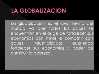LA GLOBALIZACION     La globalización es el crecimiento del mundo ya que todos los países se encuentran en el auge de fortalecer sus economías con miras a competir con países industrializados queriendo fortalecer sus economías y poder así disminuir la pobreza.  
