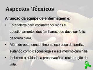 Aspectos Técnicos
A função da equipe de enfermagem é:
• Estar alerta para esclarecer dúvidas e
questionamentos dos familiares, que deve ser feito
de forma clara.
• Além de obter consentimento expresso da família,
evitando complicações legais e até mesmo criminais.
• Incluindo o cuidado, a preservação e restauração da
vida.
 