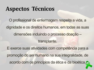 Aspectos Técnicos
O profissional de enfermagem respeita a vida, a
dignidade e os direitos humanos, em todas as suas
dimensões incluindo o processo doação –
transplante.
E exerce suas atividades com competência para a
promoção do ser humano na sua integralidade, de
acordo com os princípios da ética e da bioética.
 