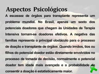 Aspectos Psicológicos
A escassez de órgãos para transplante representa um
problema mundial. No Brasil, apenas um sexto dos
potenciais doadores que chegam às Unidades de Terapia
Intensiva tornam-se doadores efetivos. A negativa das
famílias representa o principal obstáculo para o processo
de doação e transplante de órgãos .Quando irmãos, tios ou
filhos do potencial doador estão diretamente envolvidos no
processo de tomada de decisão, normalmente o potencial
doador tem idade mais avançada e a probabilidade de
consentir a doação é estatisticamente maior.
 