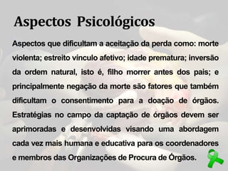 Aspectos Psicológicos
Aspectos que dificultam a aceitação da perda como: morte
violenta; estreito vínculo afetivo; idade prematura; inversão
da ordem natural, isto é, filho morrer antes dos pais; e
principalmente negação da morte são fatores que também
dificultam o consentimento para a doação de órgãos.
Estratégias no campo da captação de órgãos devem ser
aprimoradas e desenvolvidas visando uma abordagem
cada vez mais humana e educativa para os coordenadores
e membros das Organizações de Procura de Órgãos.
 