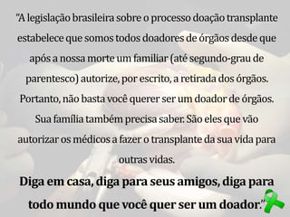 “Alegislaçãobrasileirasobreoprocessodoaçãotransplante
estabeleceque somostodosdoadoresdeórgãosdesdeque
apósanossamorteumfamiliar(atésegundo-graude
parentesco)autorize,por escrito,aretiradadosórgãos.
Portanto,nãobastavocêquererserumdoadordeórgãos.
Suafamíliatambémprecisasaber.Sãoelesque vão
autorizarosmédicosafazero transplantedasuavidapara
outrasvidas.
Diga em casa,diga para seus amigos,diga para
todo mundo que você quer ser um doador.”
 