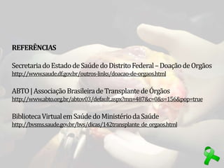 REFERÊNCIAS
SecretariadoEstadodeSaúdedoDistritoFederal–DoaçãodeOrgãos
http://www.saude.df.gov.br/outros-links/doacao-de-orgaos.html
ABTO|AssociaçãoBrasileiradeTransplantedeÓrgãos
http://www.abto.org.br/abtov03/default.aspx?mn=487&c=0&s=156&pop=true
BibliotecaVirtualemSaúdedoMinistériodaSaúde
http://bvsms.saude.gov.br/bvs/dicas/142transplante_de_orgaos.html
 