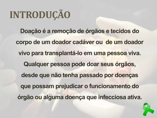 INTRODUÇÃO
Doação é a remoção de órgãos e tecidos do
corpo de um doador cadáver ou de um doador
vivo para transplantá-lo em uma pessoa viva.
Qualquer pessoa pode doar seus órgãos,
desde que não tenha passado por doenças
que possam prejudicar o funcionamento do
órgão ou alguma doença que infecciosa ativa.
 