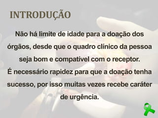 INTRODUÇÃO
Não há limite de idade para a doação dos
órgãos, desde que o quadro clínico da pessoa
seja bom e compatível com o receptor.
É necessário rapidez para que a doação tenha
sucesso, por isso muitas vezes recebe caráter
de urgência.
 