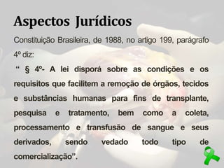 Aspectos Jurídicos
Constituição Brasileira, de 1988, no artigo 199, parágrafo
4º diz:
“ § 4º- A lei disporá sobre as condições e os
requisitos que facilitem a remoção de órgãos, tecidos
e substâncias humanas para fins de transplante,
pesquisa e tratamento, bem como a coleta,
processamento e transfusão de sangue e seus
derivados, sendo vedado todo tipo de
comercialização”.
 