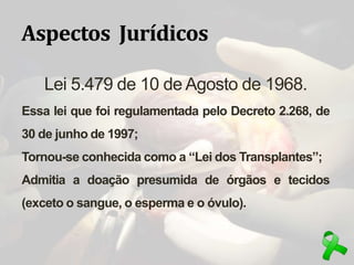 Aspectos Jurídicos
Lei 5.479 de 10 de Agosto de 1968.
Essa lei que foi regulamentada pelo Decreto 2.268, de
30 de junho de 1997;
Tornou-se conhecida como a “Lei dos Transplantes”;
Admitia a doação presumida de órgãos e tecidos
(exceto o sangue, o esperma e o óvulo).
 