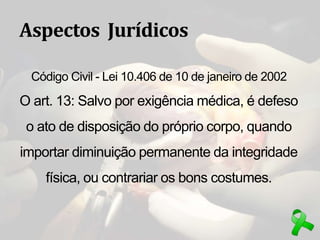 Aspectos Jurídicos
Código Civil - Lei 10.406 de 10 de janeiro de 2002
O art. 13: Salvo por exigência médica, é defeso
o ato de disposição do próprio corpo, quando
importar diminuição permanente da integridade
física, ou contrariar os bons costumes.
 