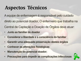 Aspectos Técnicos
Aequipe de enfermagem é responsável pelo cuidado
direto ao potencial doador; O enfermeiro que trabalha na
Central de Captação e Doação de Órgãos deve atuar:
• Junto ao familiar do doador
• Considerar a liberdade e a consciência do familiar
• Garantir uma adequada preservação destes órgãos
• Conhecer as alterações fisiológicas
• Manutenção do potencial doador;
• Precauções para impedir as complicações infecciosas
 
