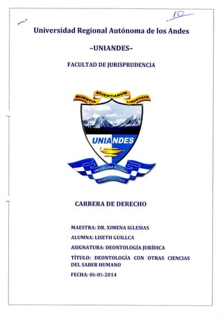 Universidad Regional Autónoma de los Andes
-UNIANDES-
FACULTAD DE JURISPRUDENCIA
CARRERA DE DERECHO
MAESTRA: DR. XIMENA IGLESIAS
ALUMNA: LISETH GUILLCA
ASIGNATURA: DEONTOLOGÍA JURÍDICA
TÍTULO: DEONTOLOGÍA CON OTRAS CIENCIAS
DEL SABER HUMANO
FECHA: 06-05-2014
 