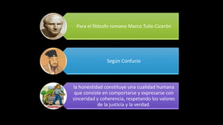 Para el filósofo romano Marco Tulio Cicerón
Según Confucio
la honestidad constituye una cualidad humana
que consiste en comportarse y expresarse con
sinceridad y coherencia, respetando los valores
de la justicia y la verdad.
 