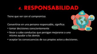 4. RESPONSABILIDAD
Tiene que ver con el compromiso.
Convertirse en una persona responsable, significa:
• tomar decisiones conscientemente
• llevar a cabo conductas que persigan mejorarse a uno
mismo ayudar a los demás
• aceptar las consecuencias de sus propios actos y decisiones.
 