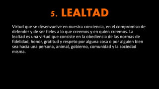 5. LEALTAD
Virtud que se desenvuelve en nuestra conciencia, en el compromiso de
defender y de ser fieles a lo que creemos y en quien creemos. La
lealtad es una virtud que consiste en la obediencia de las normas de
fidelidad, honor, gratitud y respeto por alguna cosa o por alguien bien
sea hacia una persona, animal, gobierno, comunidad y la sociedad
misma.
 