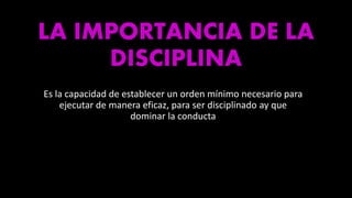 LA IMPORTANCIA DE LA
DISCIPLINA
Es la capacidad de establecer un orden mínimo necesario para
ejecutar de manera eficaz, para ser disciplinado ay que
dominar la conducta
 