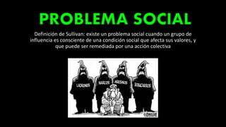 Definición de Sullivan: existe un problema social cuando un grupo de
influencia es consciente de una condición social que afecta sus valores, y
que puede ser remediada por una acción colectiva
 