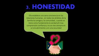 3. HONESTIDAD
Ella establece una sana convivencia en las
relaciones humanas , en todos los ámbitos de la
familia los amigos y la comunidad , cuando se
tiene como fundamento la verdad ahí mas
comprensión confianza y no se vive siempre en
un encubrimiento y en una oscuridad
 