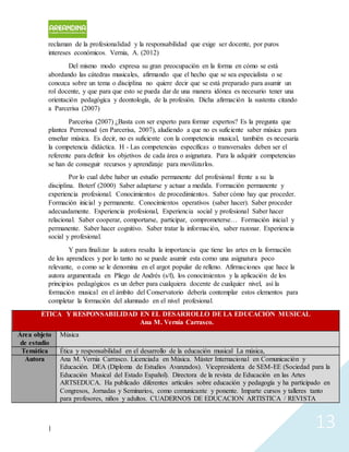 | 13
reclaman de la profesionalidad y la responsabilidad que exige ser docente, por puros
intereses económicos. Vernia, A. (2012)
Del mismo modo expresa su gran preocupación en la forma en cómo se está
abordando las cátedras musicales, afirmando que el hecho que se sea especialista o se
conozca sobre un tema o disciplina no quiere decir que se está preparado para asumir un
rol docente, y que para que esto se pueda dar de una manera idónea es necesario tener una
orientación pedagógica y deontología, de la profesión. Dicha afirmación la sustenta citando
a Parcerisa (2007)
Parcerisa (2007) ¿Basta con ser experto para formar expertos? Es la pregunta que
plantea Perrenoud (en Parcerisa, 2007), aludiendo a que no es suficiente saber música para
enseñar música. Es decir, no es suficiente con la competencia musical, también es necesaria
la competencia didáctica. H - Las competencias específicas o transversales deben ser el
referente para definir los objetivos de cada área o asignatura. Para la adquirir competencias
se han de conseguir recursos y aprendizaje para movilizarlos.
Por lo cual debe haber un estudio permanente del profesional frente a su la
disciplina. Boterf (2000) Saber adaptarse y actuar a medida. Formación permanente y
experiencia profesional. Conocimientos de procedimientos. Saber cómo hay que proceder.
Formación inicial y permanente. Conocimientos operativos (saber hacer). Saber proceder
adecuadamente. Experiencia profesional, Experiencia social y profesional Saber hacer
relacional. Saber cooperar, comportarse, participar, comprometerse… Formación inicial y
permanente. Saber hacer cognitivo. Saber tratar la información, saber razonar. Experiencia
social y profesional.
Y para finalizar la autora resalta la importancia que tiene las artes en la formación
de los aprendices y por lo tanto no se puede asumir esta como una asignatura poco
relevante, o como se le denomina en el argot popular de relleno. Afirmaciones que hace la
autora argumentada en Pliego de Andrés (s/f), los conocimientos y la aplicación de los
principios pedagógicos es un deber para cualquiera docente de cualquier nivel, así la
formación musical en el ámbito del Conservatorio debería contemplar estos elementos para
completar la formación del alumnado en el nivel profesional.
ÉTICA Y RESPONSABILIDAD EN EL DESARROLLO DE LA EDUCACIÓN MUSICAL
Ana M. Vernia Carrasco.
Área objeto
de estudio
Música
Temática Ética y responsabilidad en el desarrollo de la educación musical La música,
Autora Ana M. Vernia Carrasco. Licenciada en Música. Máster Internacional en Comunicación y
Educación. DEA (Diploma de Estudios Avanzados). Vicepresidenta de SEM-EE (Sociedad para la
Educación Musical del Estado Español). Directora de la revista de Educación en las Artes
ARTSEDUCA. Ha publicado diferentes artículos sobre educación y pedagogía y ha participado en
Congresos, Jornadas y Seminarios, como comunicante y ponente. Imparte cursos y talleres tanto
para profesores, niños y adultos. CUADERNOS DE EDUCACION ARTISTICA / REVISTA
 