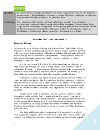 | 18
Resultados Se crea la "comisión de código deontológico" que plantea una propuesta, sobre ella abre un proceso
de participación y debate al colectivo profesional y a grupos de expertos, concluyendo su trabajo con
la presentación del código deontológico del educador/a social.
Conclusiones Todo educador/a social, en cuanto profesional, debe atenerse y cumplir en sus actuaciones
socioeducativas el código deontológico propio de su profesión denominada Educación Social, Dicho
código, en cuanto carta magna de su profesión, le debe aportar respaldo a la hora de desarrollar su labor
profesional y las acciones socioeducativas derivadas de su labor. De esta manera, no aceptará los
impedimentos u obstáculos que vulneren los derechos y deberes que en él se definen.
DEONTOLÓGICO DE ENFERMERÍA
Tendencias Teóricas
La investigación surge de la necesidad que tiene la autora María Dolores Núñez Arévalo,
de realizar su proyecto de grado para la maestría en Bioética. Cuando pensaba en que tema
podía elegir para mi tesina del master en Bioética, la verdad no sabía qué hacer, un tema de
bioética pero que estuviera relacionado con la enfermería. Entonces pensé en revisar ese
librito que nos dan cuando acabamos de estudiar y vamos a colegiarnos, el código
deontológico. Núñez, M. (2007)
Y es así como a partir de la revisión del código deontológico de enfermería, que
surge la necesidad de indagar más sobre el código, teniendo como resultado la falta de
actualización del mismo y el desconocimiento del mismo por parte de los profesionales de
enfermería; lo cual se ve reflejado en la mala atención que brindan a los pacientes, y la
forma displicente en cómo se dirigen hacia ellos, olvidando su calidad humana.
Cada vez nos olvidamos más de que la persona que atendemos tiene un nombre y no
es solo una cadera o un hombro; falta de respeto hacia los demás, realizamos el trabajo de
forma individual y no contamos con el equipo. Cuantas veces hablamos en una cafetería de
nuestros pacientes sin el más mínimo reparo, o hacemos como si la persona mayor que ha
venido a la consulta no existiera o estuviera sordo, dirigiéndonos solo al familiar. Núñez,
M. (2007)
De igual manera resalta la importancia que tiene el conocer y aplicar el código
deontológico a dicha profesión. Todo el mundo sabe que debe cumplir lo que dice la
constitución, la declaración de los derechos humanos… pero además también hay una ética
personal que nos guía en nuestros actos. Y a esto debemos unir que hay ciertas profesiones,
como la de enfermería, en las hay que seguir unas normas de conducta para el correcto
desempeño de la profesión. Estas normas son las que se recogen en el código deontológico.
Núñez, M. (2007)
Ante dicha realidad encontrada en su investigación la autora invita a la reflexión
sobre las siguientes preguntas: ¿todos los profesionales saben cuáles son esas normas? ¿Se
respetan? ¿Los códigos dan respuestas a todas las cuestiones que van surgiendo a medida
 