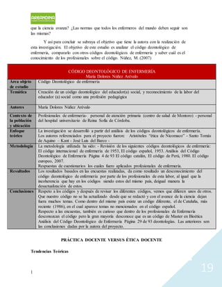 | 19
que la ciencia avanza? ¿Las normas que todos los enfermeros del mundo deben seguir son
las mismas?
Y así para concluir se subraya el objetivo que tiene la autora con la realización de
esta investigación. El objetivo de este estudio es analizar el código deontológico de
enfermería, compararlo con otros códigos deontológicos de enfermería y saber cuál es el
conocimiento de los profesionales sobre el código. Núñez, M. (2007)
CÓDIGO DEONTOLÓGICO DE ENFERMERÍA
María Dolores Núñez Arévalo
Área objeto
de estudio
Código Deontológico de enfermería
Temática Creación de un código deontológico del educador(a) social, y reconocimiento de la labor del
educador (a) social como una profesión pedagógica
Autores María Dolores Núñez Arévalo
Contexto de
la población
y ubicación
Profesionales de enfermería- personal de atención primaria (centro de salud de Montoro) - personal
del hospital universitario de Reina Sofía de Córdoba.
Enfoque
teórico
La investigación se desarrolló a partir del análisis de los códigos deontológicos de enfermería.
Los autores referenciados para el proyecto fueron: Aristóteles “ética de Nicomaco” - Santo Tomás
de Aquino – Kant - José Luis del Barco -
Metodología La metodología utilizada ha sido: - Revisión de los siguientes códigos deontológicos de enfermería:
El código internacional de enfermería de 1953, El código español, 1953. Análisis del Código
Deontológico de Enfermería Página 4 de 93 El código catalán, El código de Perú, 1980. El código
europeo, 2007.
Respuestas de cuestionarios los cuales fuero aplicados profesionales de enfermería.
Resultados Los resultados basados en las encuestas realizadas, da como resultado un desconocimiento del
código deontológico de enfermería por parte de los profesionales de esta labor, al igual que la
incoherencia que hay en los códigos siendo estos del mismo país, deigual manera la
desactualización de estos.
Conclusiones Respeto a los códigos y después de revisar los diferentes códigos, vemos que difieren unos de otros.
Que nuestro código no se ha actualizado desde que se redactó y con el avance de la ciencia dejan
fuera muchos temas. Como dentro del mismo país existe un código diferente, el de Cataluña, más
reciente (1986), en el cual aparece temas no mencionados en el código español.
Respecto a las encuestas, también es curioso que dentro de los profesionales de Enfermería
desconozcan el código pero la gran mayoría desconoce que es un código de Master en Bioética
Análisis del Código Deontológico de Enfermería Página 29 de 93 deontologías. Las anteriores son
las conclusiones dadas por la autora del proyecto.
PRÁCTICA DOCENTE VERSUS ÉTICA DOCENTE
Tendencias Teóricas
 