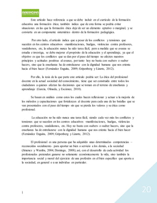 | 20
Este artículo hace referencia a que se debe incluir en el currículo de la formación
educativa una formación ética; también indica que de esta forma se podría evitar
situaciones en las que la formación ética deje de ser un elemento optativo o marginal, y se
convierta en un componente sistemático dentro de la formación pedagógica.
Por otro lado, el articulo indica que a pesar de los conflictos y tensiones que
suceden en los centros educativos -manifestaciones, huelgas, violencias contra profesores,
vandalismos, etc, la educación nunca ha sido tarea fácil, pero a medida que se avanza se
estudia e investiga, se debe mejorar el propósito de la educación y el aprendizaje, ya que el
objetivo es que los conflictos que se dan por el paso del tiempo no afecten nuestros
principios y actitudes positivas al avance, por tanto hoy no basta con «saber» o «saber
hacer», sino que la enseñanza ha de entrelazarse con la dignidad humana que nos orienta
hacia el bien hacer (Fernández Enguita, 2009; Gripenberg y Lizarte, 2012).
Por ello, la tesis de la que parte este artículo podría ser: La ética del profesional
docente en la actual sociedad del conocimiento, tiene que ser construida entre todos los
ciudadanos a quienes afectan las decisiones que se toman en el terreno de enseñanza y
aprendizaje (García, Olmeda, y Escámez, 2010).
Se basan en análisis como estos los cuales hacen reflexionar y actuar a la mejoría de
los métodos y capacitaciones que fortalezcan al docente para cada una de las batallas que se
van presentados con el paso del tiempo sin que se pierda los valores y su ética como
profesional.
La educación no ha sido nunca una tarea fácil, siendo cada vez más los conflictos y
tensiones que se suceden en los centros educativos -manifestaciones, huelgas, violencias
contra profesores, vandalismos, etc. Hoy no basta con «saber» o «saber hacer», sino que la
enseñanza ha de entrelazarse con la dignidad humana que nos orienta hacia el bien hacer
(Fernández Enguita, 2009; Gripenberg y Lizarte, 2012).
El profesional es una persona que ha adquirido unas determinadas competencias –
reconocidas socialmente- para aportar un bien o servicio a los demás, a la sociedad
(Jimenez y Wamba, 2004; Domingo, 2008); así, con el desarrollo de cada actividad los
profesionales pretenden ganarse no solamente económicamente la vida, sino también la
importancia social y moral del ejercicio de una profesión en el bien específico que aporta a
la sociedad, en general o a un individuo en particular.
 