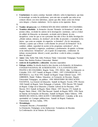 | 3
 Conclusiones: la autora concluye haciendo reflexión sobre la importancia que tiene
la deontología en todas las profesiones, pero aún más en aquella que están en un
contacto directo con otros individuos, puesto que ellos tienen como reto formar
seres íntegros y buenos ciudadanos. Así lo expresa en las siguientes líneas.
2.
 Nombre del proyecto: LA FORMACIÓN DE EDUCADORES EN COLOMBIA
 Temática abordada: la formación docente “formador de formadores” desde una
postura crítica, en donde los autores de la investigación cuestionan, cual es el ideal
de calidad de Educación no alcanzado, en donde está la falencia de esta,
incogniticas como las que se van a presentar han sido el foco de dicha investigación
¿Dónde radican, entonces, los desfases? ¿En la falta de precisión y veracidad de los
juicios, que como un conjunto de exigencias se formulan? ¿En los mecanismos,
reformas y ajustes que se llevan a cabo durante los procesos de formación? En la
cantidad, calidad, capacidad de acertar en los programas curriculares? ¿En la
condición, capacidad y exigencias académicas y profesionales de quienes se forman
en las instituciones formadoras? ¿En el grado de compromiso, condiciones de
trabajo, reconocimiento laboral y social, para llevar a cabo la ardua y compleja
labor de educar?
 Autor: Libia StelIa Niño Zafra Profesora Titular Universidad Pedagógica Nacional
Rafael Diaz Borbón Profesor Universidad Distrital
 contexto de la población y ubicación: docentes especialista
 Enfoque teórico: Se aborda desde la ética docente en la formación de formadores.
CONSEJO NACIONAL DE ACREDITACIÓN, C.N.A. CONSTITUCIÓN
POLÍTICA DE COLOMBIA. Bogotá: Temis, 1991. HELG, Aline. La Educación en
Colombia 1918 -1957. Santafé de Bogotá: CEREC, 1997. CONGRESO DE LA
REPÚBLICA, Ley 30 de 1992. Santafé de Bogotá: Grupo Editorial Leyer, 1997.
LIBREROS, Daniel. Políticas Educativas en Formación de Docentes. Bogotá:
Universidad Pedagógica, sin publicar: 1998. MINISTERIO DE EDUCACIÓN
NACIONAL. Ley General de Educación. Santafé de Bogotá: Fecode, 1994. Decreto
1860. Santafé de Bogotá: Serie Pedagogía y Currículo, 1994. Decreto 709. Santafé
de Bogotá: Código de la Educación y Estatuto Laboral de los Docentes, 1997.
Decreto 3012. Santafé de Bogotá: Diario Oficial, 1997. Decreto 272. Santafé de
Bogotá. Diario Oficial, 1998. Plan Decenal. Santafé de Bogotá: MEN, 1996. Hacia
un Sistema de Formación de Docentes, Santafé de Bogotá: Enlace Editores, 1998.
MISIÓN DE CIENCIA, EDUCACIÓN Y DESARROLLO. Colombia al filo de la
oportunidad en: Consigna publicaciones. Santafé de Bogotá: Fundación
Universitaria del Área Andina, 1994.
 Metodología:
Formación Docente y Normatividad
La Orientación Pedagógica en las Instituciones Formadoras de Docentes
La Conformación de un Sistema de Formación
 