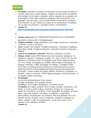 | 4
 Resultados: Nada fácil, la formación de Educadores no sólo necesita la presión y/o
coacción externa de los cánones jurídicos. Requiere de un alto grado de conciencia
de la sociedad y de los mismos educadores sobre la naturaleza de su profesión y de
su desempeño, de una sólida preparación pedagógica. Del reconocimiento de la
pedagogía como una ciencia y no en la pobre función de instrumento tecnológico.
De la convicción de que el Maestro no es parte de esa instrumentación tecnológica
sino un sujeto con autonomía y capacidad creadora y transformadora.
 Tomado de:
http://www.pedagogica.edu.co/storage/ps/articulos/pedysab12_04arti.pdf
3.
 Nombre del proyecto: EL CÓDIGO DEONTOLÓGICO DE LA PROFESIÓN
DOCENTE: EVOLUCIÓN Y POSIBILIDADES
 Temática abordada: código deontológico para Colegios de Doctores y Licenciados
en Filosofía y Letras y en Ciencias.
 Autor: Gonzalo Jover Olmeda*, Facultad de Educación. Universidad Complutense
Marta Ruiz Corbella, Facultad de Educación. Universidad Nacional de Educación a
Distancia
 contexto de la población y ubicación: Doctores en educación y docentes
 Enfoque teórico: aioep (1995) Normas éticas de la Asociación Internacional de
Orientación Educativa y Profesional. Campillo, M. - Sáez, J. (2012) “Por una ética
situacional en Educación Social” en Pedagogía Social. Revista Interuniversitaria,
19: 13-36. Colegio de Pedagogos de Cataluña (2006) Código de Deontología del
Pedagogo. Barcelona, Collegi de Pedagogs de Catalunya. Comunidad Escolar
(2011) http://www20.gencat.cat/docs/Educacio/Consell%20escolar/Actuacions/
Publicacions%20CEC%20en%20pdf/static%20files/Dossier5-Deontologia%20
docent.pdf>. Consejo General de Colegios Oficiales de Doctores y Licenciados en
Filosofía y Letras y en Ciencias (1996) Código deontológico de los profesionales de
la educación (edición del consejo).
 Metodología:
Acerca de la profesionalización de los docentes
El código deontológico de la profesión docente
Posibilidades de los códigos deontológicos en el ámbito docente
Resultados: En el último encuentro de los Consejos Escolares Autonómicos y del
Estado, en el que se analizó la figura del profesor del siglo xxi, se expuso que,
además del conocimiento de la materia y de la metodología de enseñanza, es preciso
añadir, como parte sustantiva del conjunto de cualidades y competencias
imprescindibles del profesorado, una conciencia clara de la dimensión ética de la
profesión docente, entendida como un compromiso profesional compuesto por
valores, actitudes y estilos de comportamiento con una meta social: la de la
formación de los ciudadanos del futuro.
Tomado de:
 
