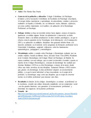 | 8
 Autor: Flor Marina Ruiz Puerta
 Contexto de la población y ubicación: Colegio Colombiano de Psicólogos
(Colpsic) y de la Asociación Colombiana de Facultades de Psicología (Ascofapsi),
Al recoger dichas experiencias y aprendizajes de antecedentes, estudios y proyectos
realizados en España y Colombia, etc. se evidencian vacíos, falencias, equívocos,
así como cambios importantes en el análisis y la aplicación de la Deontología
Profesional en Psicología
 Enfoque teórico: se hace un recorrido teórico hacia algunos avances al respecto,
igualmente se señalan algunas formas de optimización e innovación en dicha
formación futura y la debida actualización en altos estudios psicológicos, ya que se
observa cómo la aparición de las Tecnologías de la Información y la Comunicación
(TIC) y su aplicación en múltiples disciplinas han generado debates frente a la
inserción pertinente en el currículo de los programas de formación profesional de la
Universidad Colombiana, surgiendo reflexiones sobre los fundamentos
epistemológicos, pedagógicos y metodológicos
 Metodología: análisis y estudio sobre Psicología y Deontología realizado por: un
estudio empírico basado en dilemas éticos, del autor Javier Urra (2009), Presidente
de la Comisión Deontológica del Colegio Oficial de Psicólogos de Madrid. Se
espera contribuir con este enfoque, que se centró en descubrir el sentido y puesta en
marcha de los Códigos Deontológicos, concepto de deontología fue acuñado por
Jeremías Bentham (1832) en su obra Deontología o ciencia de la moral, donde
ofrece una visión novedosa de esta disciplina. Emmanuel Derieux (1983) sostuvo
que, gracias a la deontología, la ética profesional adquiere un reconocimiento
público, y es que la moral individual se hace trascendente en el campo de la
profesión. La deontología surge como una disciplina que se ocupa de concretar
normas en el ámbito profesional para alcanzar unos fines.
 Resultados: la función de los códigos deontológicos es orientar al profesional en
la excelencia, creando una cultura destacada cumpliendo con un compromiso social
, sus dos grandes funciones son: garantizar el reconocimiento profesional y
determinar las exigencias de la práctica profesional.
 Tomado de:
http://www.ascofapsi.org.co/portal/material_grafico/documentos_noticias/Deontolo
gia%20Profesional_%20Premio%20Investigaci%F3n%20Colpsic-Ascofapsi-
Junio%202014-Documento.pdf
7.
 