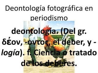 Deontología fotográfica en
       periodismo
   deontología. (Del gr.
δέον, -οντος, el deber, y -
logía). f. Ciencia o tratado
     de los deberes.
 