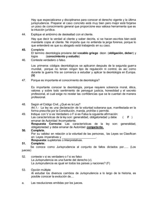 Hay que especializarse y disciplinarse para conocer el derecho vigente y la última 
jurisprudencia. Preparar el caso concreto está muy bien pero mejor está forjarse 
un poso de conocimiento general que proporcione esa valiosa herramienta que es 
la intuición jurídica. 
44. Explique el antónimo de deslealtad con el cliente. 
Hay que decir la verdad al cliente y saber decirla, si se hacen escritos bien está 
mandarle copia al cliente. No importa que no entienda la jerga forense, porque lo 
que entenderá es que su abogado está trabajando en su caso. 
45. Complete 
El termino deontología proviene del vocablo griego deon (obligación, deber) y 
logos (conocimiento y estudio) 
46. Conteste verdadero o falso. 
Los primeros códigos deontológicos se aplicaron después de la segunda guerra 
mundial, porque no tenían ningún tipo de regulación ni control, es así como 
durante la guerra fría se comienza a estudiar y aplicar la deontología en Europa. 
(V) 
47. Porque es importante el conocimiento de deontología? 
Es importante conocer la deontología, porque requiere solvencia moral, ética, 
valores y sobre todo sentimiento de perseguir justicia, honestidad y el secreto 
profesional, el cual exige no revelar las confidencias que se le cuentan de manera 
profesional. 
48. Según el Código Civil, ¿Qué es la Ley? 
Art.1.- La ley es una declaración de la voluntad soberana que, manifestada en la 
forma prescrita por la Constitución, manda, prohíbe o permite. 
49. Indique con V si es Verdadero o F si es Falsa la siguiente afirmación: 
Las características de la ley son: generalidad, obligatoriedad y debe ( F ) 
emanar de Autoridad Incompetente. 
Respuesta Correcta: Las características de la ley son: generalidad, 
obligatoriedad y debe emanar de Autoridad competente. 
50. Complete. 
Por su validez en relación a la voluntad de las personas, las Leyes se Clasifican 
en: Leyes imperativas y ______________________. 
Respuesta: supletorias o Interpretativas. 
51. Complete: 
Se conoce como Jurisprudencia al conjunto de fallos dictados por...... (Los 
jueces) 
52. conteste v si es verdadero o f si es falso 
La Jurisprudencia es una fuente del derecho (v). 
La Jurisprudencia es igual en todos los países y naciones? (F) 
53. Opción múltiple 
Al estudiar los diversos cambios de Jurisprudencia a lo largo de la historia, es 
posible conocer la evolución de.... 
a. Las resoluciones emitidas por los jueces. 
 