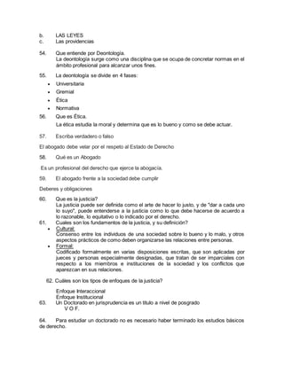 b. LAS LEYES 
c. Las providencias 
54. Que entiende por Deontología. 
La deontología surge como una disciplina que se ocupa de concretar normas en el 
ámbito profesional para alcanzar unos fines. 
55. La deontología se divide en 4 fases: 
 Universitaria 
 Gremial 
 Ética 
 Normativa 
56. Que es Ética. 
La ética estudia la moral y determina que es lo bueno y como se debe actuar. 
57. Escriba verdadero o falso 
El abogado debe velar por el respeto al Estado de Derecho 
58. Qué es un Abogado 
Es un profesional del derecho que ejerce la abogacía. 
59. El abogado frente a la sociedad debe cumplir 
Deberes y obligaciones 
60. Que es la justicia? 
La justicia puede ser definida como el arte de hacer lo justo, y de "dar a cada uno 
lo suyo", puede entenderse a la justicia como lo que debe hacerse de acuerdo a 
lo razonable, lo equitativo o lo indicado por el derecho. 
61. Cuales son los fundamentos de la justicia, y su definición? 
 Cultural: 
Consenso entre los individuos de una sociedad sobre lo bueno y lo malo, y otros 
aspectos prácticos de como deben organizarse las relaciones entre personas. 
 Formal: 
Codificado formalmente en varias disposiciones escritas, que son aplicadas por 
jueces y personas especialmente designadas, que tratan de ser imparciales con 
respecto a los miembros e instituciones de la sociedad y los conflictos que 
aparezcan en sus relaciones. 
62. Cuáles son los tipos de enfoques de la justicia? 
Enfoque Interaccional 
Enfoque Institucional 
63. Un Doctorado en jurisprudencia es un titulo a nivel de posgrado 
V O F. 
64. Para estudiar un doctorado no es necesario haber terminado los estudios básicos 
de derecho. 
 