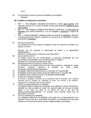 V O F 
65. Un Doctorado en honoris causa es estudiado o es otorgado? 
Otorgado. 
66. Complete los siguientes enunciados: 
 ART. 1.- Todo Abogado y Abogada tiene derecho a recibir apoyo gremial, ante 
cualquier proceso en su contra, mientras no haya sido declarado culpable en juicio 
oral y público. 
 ART. 2.- Toda Abogada y Abogado tiene derecho a pertenecer a la Asociación de 
Abogados que estime pertinente y a no ser obligado a pertenecer a alguna de 
ellas. 
 ART. 3.- Ninguna Abogada o Abogado puede ser excluido de beneficios, garantías 
e información técnica, laboral o gremial, por el hecho de no pertenecer a alguna 
asociación de abogados. 
67. Que es la conciencia? 
La conciencia es el acto psíquico mediante el cual una persona se percibe o se 
juzga a si misma. 
Ejemplo: Se me presenta la oportunidad de asistir a un espectáculo 
desagradable,no 
Debemos ir porque eso es contrario a un principio divino. 
68. Que es el bien común? 
El sentido comun son los conocimientos y creencias compartidos por una 
comunidad y consideradas como prudentes, lógicos o válidos. 
Ejemplo: El no caminar desnudos por la calle. 
69. Semejanzas entre la conciencia y el bien común 
La conciencia y el sentido común son dos actos psíquicos mediante los cuales 
los seres humanos tenemos la facultad de sentir ciertas 
emociones científicamente inexplicables. 
70. El Abogado debe tener presente que es un servidor de la justicia (V). 
71. El Abogado es libre para hacerse cargo de la defensa de un acusado. (V) 
72. El Abogado debe mantener el honor y la dignidad profesional.(V) 
73. Cuál es el concepto de abogado 
El término “abogado” procede de la expresión latina advocatus que significa 
“llamado junto a”. Abogar es “defender en juicio, por escrito o de palabra”. 
Abogacía es “profesión y ejercicio de abogar 
74. Cuál es la responsabilidad de un abogado 
Un abogado defensor aboga por el acusado, es su defensor y asesor. El derecho y 
privilegio de cada acusado es contar con asesoría legal, ya sea que lo puede 
pagar o no. Esto se basa en el hecho de que a los ojos del 
sistema jurídico estadounidense, un acusado será inocente hasta que se 
demuestre lo contrario 
75. Como se identifican los abogados 
Los abogados defensores se identifican como tales por su especialización en el 
segundo y tercer año de la universidad de derecho. La búsqueda de la ley penal 
requiere una comprensión rigurosa de los códigos penales y procesales 
