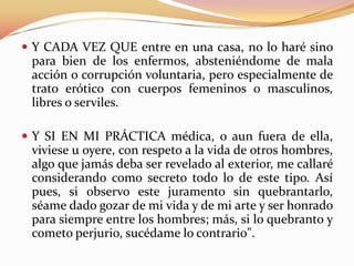  Y CADA VEZ QUE entre en una casa, no lo haré sino
para bien de los enfermos, absteniéndome de mala
acción o corrupción voluntaria, pero especialmente de
trato erótico con cuerpos femeninos o masculinos,
libres o serviles.
 Y SI EN MI PRÁCTICA médica, o aun fuera de ella,
viviese u oyere, con respeto a la vida de otros hombres,
algo que jamás deba ser revelado al exterior, me callaré
considerando como secreto todo lo de este tipo. Así
pues, si observo este juramento sin quebrantarlo,
séame dado gozar de mi vida y de mi arte y ser honrado
para siempre entre los hombres; más, si lo quebranto y
cometo perjurio, sucédame lo contrario".
 