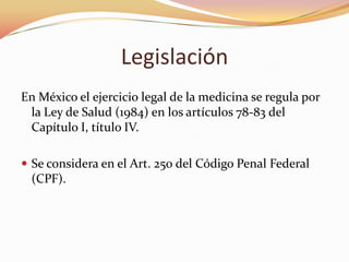 Legislación
En México el ejercicio legal de la medicina se regula por
la Ley de Salud (1984) en los artículos 78-83 del
Capítulo I, título IV.
 Se considera en el Art. 250 del Código Penal Federal
(CPF).
 