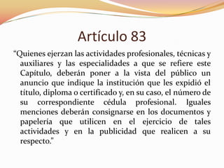Artículo 83
“Quienes ejerzan las actividades profesionales, técnicas y
auxiliares y las especialidades a que se refiere este
Capítulo, deberán poner a la vista del público un
anuncio que indique la institución que les expidió el
título, diploma o certificado y, en su caso, el número de
su correspondiente cédula profesional. Iguales
menciones deberán consignarse en los documentos y
papelería que utilicen en el ejercicio de tales
actividades y en la publicidad que realicen a su
respecto.”
 
