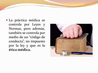  La práctica médica se
controla por Leyes y
Normas, pero además,
también se controla por
medio de un “código de
conducta”, no impuesto
por la ley y que es la
ética médica.
 
