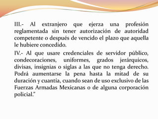 III.- Al extranjero que ejerza una profesión
reglamentada sin tener autorización de autoridad
competente o después de vencido el plazo que aquella
le hubiere concedido.
IV.- Al que usare credenciales de servidor público,
condecoraciones, uniformes, grados jerárquicos,
divisas, insignias o siglas a las que no tenga derecho.
Podrá aumentarse la pena hasta la mitad de su
duración y cuantía, cuando sean de uso exclusivo de las
Fuerzas Armadas Mexicanas o de alguna corporación
policial.”
 
