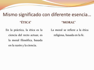 Mismo significado con diferente esencia…
“ÉTICA” “MORAL”
En la práctica, la ética es la
ciencia del recto actuar, es
la moral filosófica, basada
en la razón y la ciencia.
La moral se refiere a la ética
religiosa, basada en la fe.
 