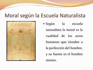 Moral según la Escuela Naturalista
 Según la escuela
naturalista la moral es la
cualidad de los actos
humanos que tienden a
la perfección del hombre,
y su fuente es el hombre
mismo.
 