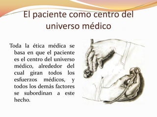El paciente como centro del
universo médico
Toda la ética médica se
basa en que el paciente
es el centro del universo
médico, alrededor del
cual giran todos los
esfuerzos médicos, y
todos los demás factores
se subordinan a este
hecho.
 