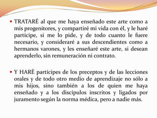  TRATARÉ al que me haya enseñado este arte como a

mis progenitores, y compartiré mi vida con él, y le haré
partícipe, si me lo pide, y de todo cuanto le fuere
necesario, y consideraré a sus descendientes como a
hermanos varones, y les enseñaré este arte, si desean
aprenderlo, sin remuneración ni contrato.
 Y HARÉ partícipes de los preceptos y de las lecciones

orales y de todo otro medio de aprendizaje no sólo a
mis hijos, sino también a los de quien me haya
enseñado y a los discípulos inscritos y ligados por
juramento según la norma médica, pero a nadie más.

 