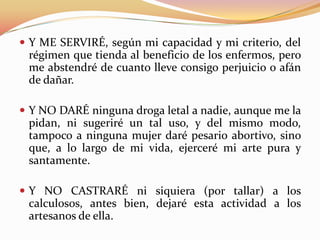  Y ME SERVIRÉ, según mi capacidad y mi criterio, del

régimen que tienda al beneficio de los enfermos, pero
me abstendré de cuanto lleve consigo perjuicio o afán
de dañar.
 Y NO DARÉ ninguna droga letal a nadie, aunque me la

pidan, ni sugeriré un tal uso, y del mismo modo,
tampoco a ninguna mujer daré pesario abortivo, sino
que, a lo largo de mi vida, ejerceré mi arte pura y
santamente.
 Y NO CASTRARÉ ni siquiera (por tallar) a los

calculosos, antes bien, dejaré esta actividad a los
artesanos de ella.

 