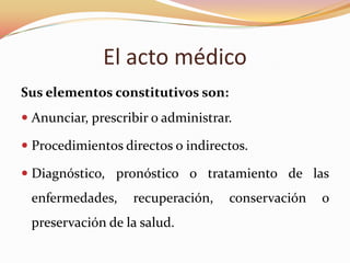El acto médico
Sus elementos constitutivos son:
 Anunciar, prescribir o administrar.

 Procedimientos directos o indirectos.
 Diagnóstico, pronóstico o tratamiento de las

enfermedades,

recuperación,

preservación de la salud.

conservación

o

 