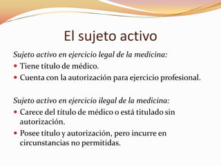 El sujeto activo
Sujeto activo en ejercicio legal de la medicina:
 Tiene título de médico.
 Cuenta con la autorización para ejercicio profesional.
Sujeto activo en ejercicio ilegal de la medicina:
 Carece del título de médico o está titulado sin
autorización.
 Posee título y autorización, pero incurre en
circunstancias no permitidas.

 