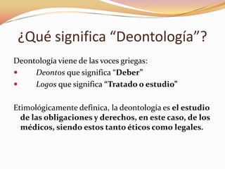 ¿Qué significa “Deontología”?
Deontología viene de las voces griegas:

Deontos que significa “Deber”

Logos que significa “Tratado o estudio”
Etimológicamente definica, la deontología es el estudio
de las obligaciones y derechos, en este caso, de los
médicos, siendo estos tanto éticos como legales.

 