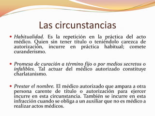 Las circunstancias
 Habitualidad. Es la repetición en la práctica del acto

médico. Quien sin tener título o teniéndolo carezca de
autorización, incurre en práctica habitual; comete
curanderismo.

 Promesa de curación a término fijo o por medios secretos o

infalibles. Tal actuar del médico autorizado constituye
charlatanismo.

 Prestar el nombre. El médico autorizado que ampara a otra

persona carente de título o autorización para ejercer
incurre en esta circunstancia. También se incurre en esta
infracción cuando se obliga a un auxiliar que no es médico a
realizar actos médicos.

 